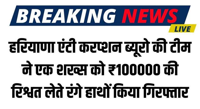 Haryana News: हरियाणा एंटी करप्शन ब्यूरो की टीम ने एक शख्स को ₹100000 की रिश्वत लेते रंगे हाथों किया गिरफ्तार